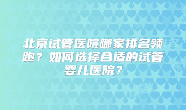 北京试管医院哪家排名领跑?如何选择合适的试管婴儿医院?