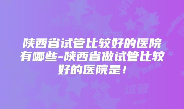 陕西省试管比较好的医院有哪些-陕西省做试管比较好的医院是!