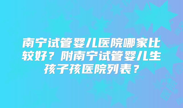 南宁试管婴儿医院哪家比较好？附南宁试管婴儿生孩子孩医院列表？