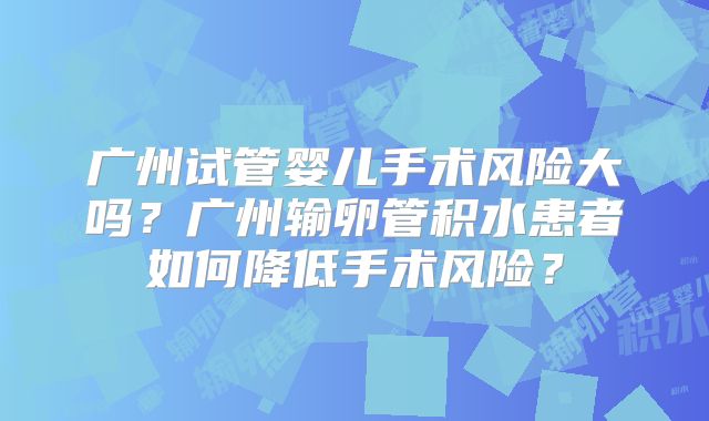 广州试管婴儿手术风险大吗？广州输卵管积水患者如何降低手术风险？