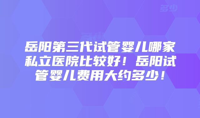岳阳第三代试管婴儿哪家私立医院比较好!岳阳试管婴儿费用大约多少!