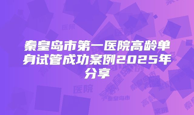 秦皇岛市第一医院高龄单身试管成功案例2025年分享