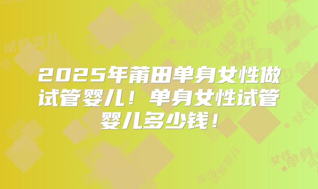 2025年莆田单身女性做试管婴儿！单身女性试管婴儿多少钱！