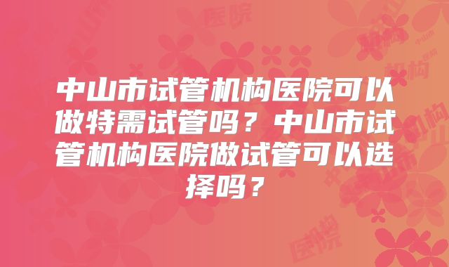 中山市试管机构医院可以做特需试管吗?中山市试管机构医院做试管可以选择吗?