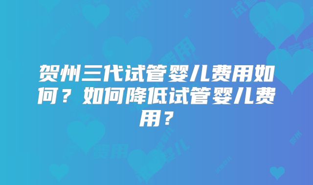 贺州三代试管婴儿费用如何?如何降低试管婴儿费用?