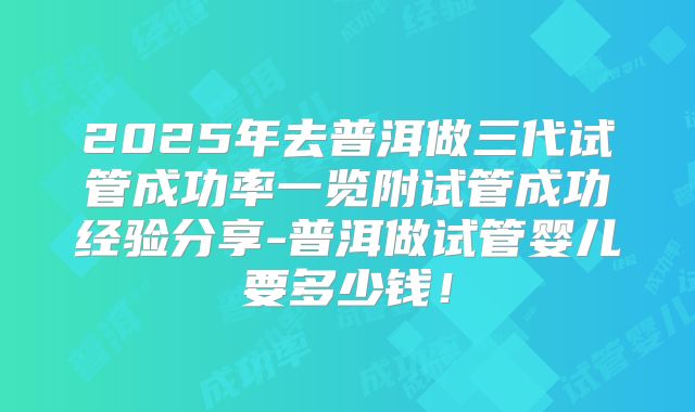2025年去普洱做三代试管成功率一览附试管成功经验分享-普洱做试管婴儿要多少钱！