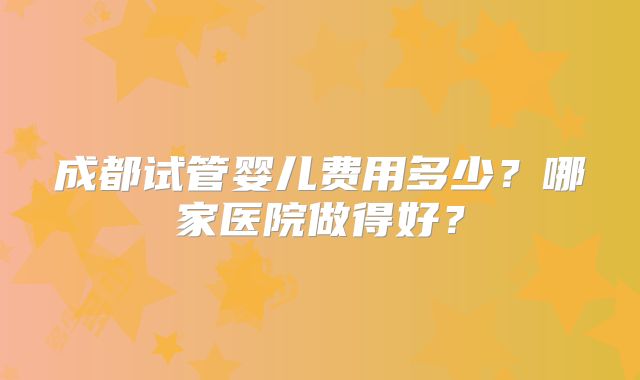 成都试管婴儿费用多少？哪家医院做得好？