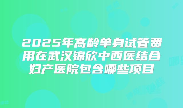 2025年高龄单身试管费用在武汉锦欣中西医结合妇产医院包含哪些项目