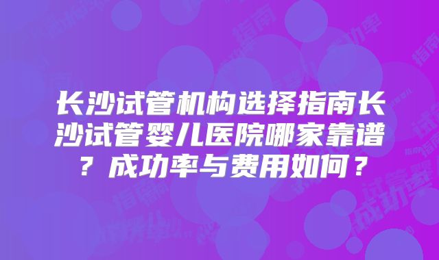 长沙试管机构选择指南长沙试管婴儿医院哪家靠谱？成功率与费用如何？