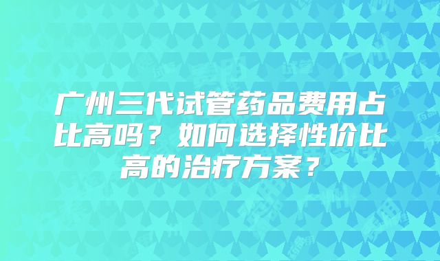 广州三代试管药品费用占比高吗?如何选择性价比高的治疗方案?