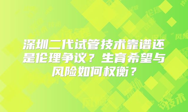 深圳二代试管技术靠谱还是伦理争议？生育希望与风险如何权衡？