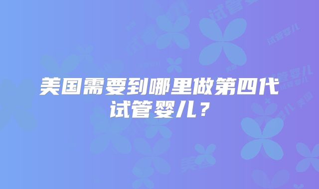 美国需要到哪里做第四代试管婴儿？