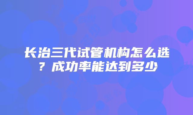 长治三代试管机构怎么选?成功率能达到多少