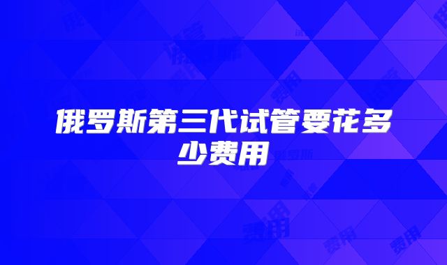 俄罗斯第三代试管要花多少费用