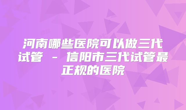 河南哪些医院可以做三代试管 - 信阳市三代试管最正规的医院