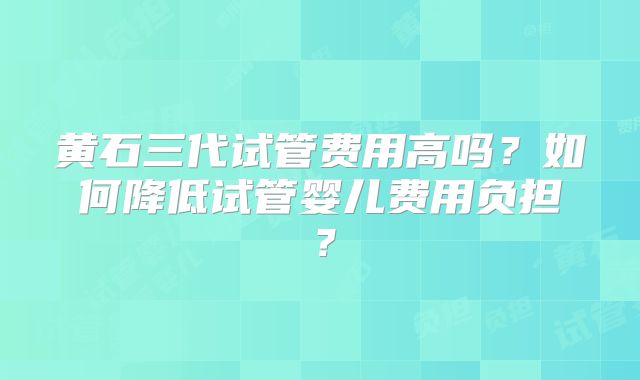 黄石三代试管费用高吗?如何降低试管婴儿费用负担?
