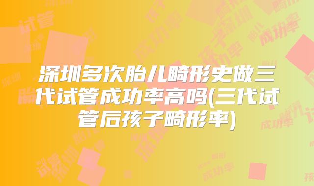深圳多次胎儿畸形史做三代试管成功率高吗(三代试管后孩子畸形率)
