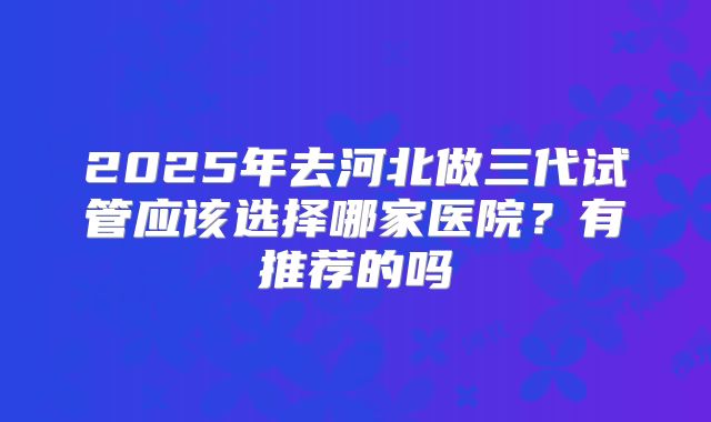 2025年去河北做三代试管应该选择哪家医院?有推荐的吗