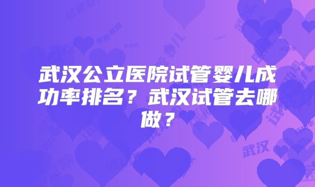 武汉公立医院试管婴儿成功率排名?武汉试管去哪做?