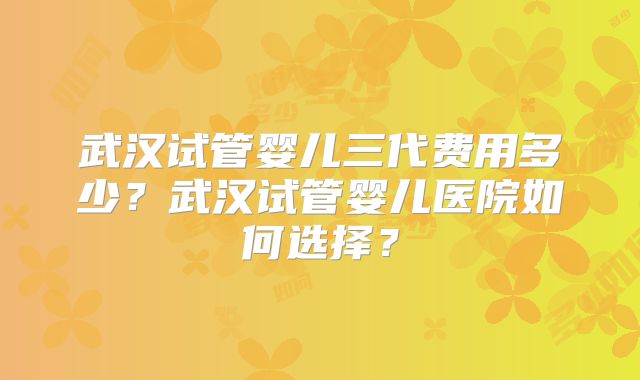 武汉试管婴儿三代费用多少?武汉试管婴儿医院如何选择?