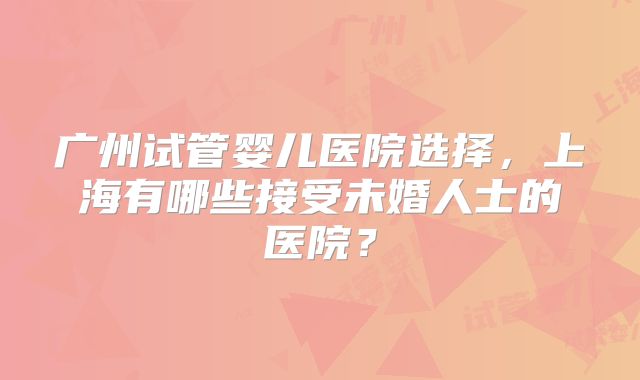 广州试管婴儿医院选择,上海有哪些接受未婚人士的医院?