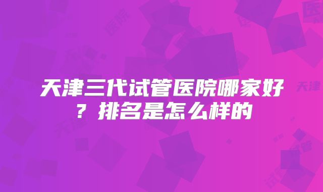 天津三代试管医院哪家好?排名是怎么样的