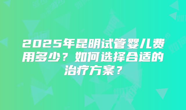 2025年昆明试管婴儿费用多少?如何选择合适的治疗方案?