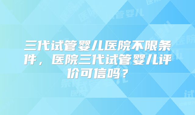 三代试管婴儿医院不限条件，医院三代试管婴儿评价可信吗？