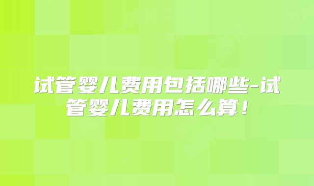试管婴儿费用包括哪些-试管婴儿费用怎么算!
