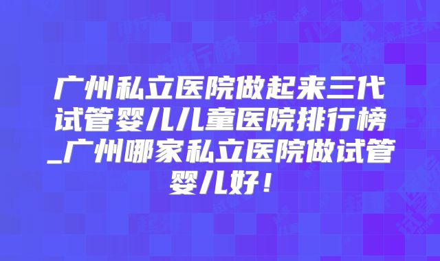 广州私立医院做起来三代试管婴儿儿童医院排行榜_广州哪家私立医院做试管婴儿好!