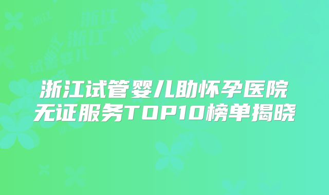 浙江试管婴儿助怀孕医院无证服务TOP10榜单揭晓
