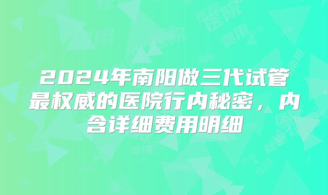 2024年南阳做三代试管最权威的医院行内秘密,内含详细费用明细