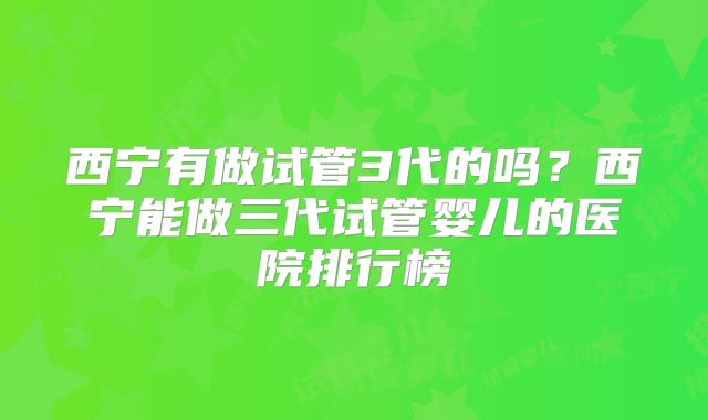 西宁有做试管3代的吗？西宁能做三代试管婴儿的医院排行榜