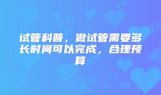 试管科普，做试管需要多长时间可以完成，合理预算