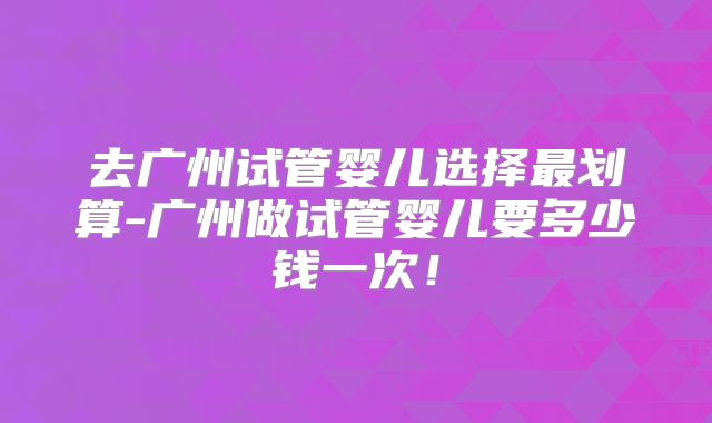 去广州试管婴儿选择最划算-广州做试管婴儿要多少钱一次！