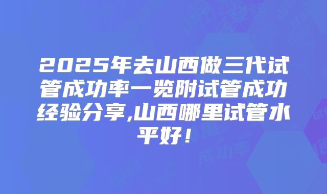2025年去山西做三代试管成功率一览附试管成功经验分享,山西哪里试管水平好！