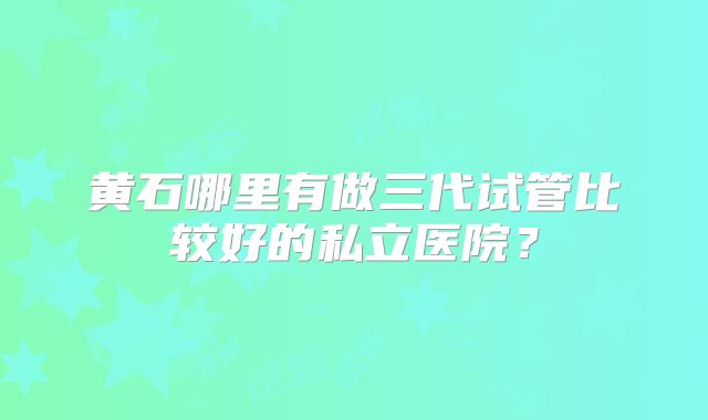 黄石哪里有做三代试管比较好的私立医院？