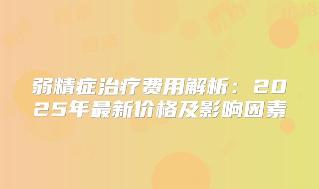 弱精症治疗费用解析：2025年最新价格及影响因素