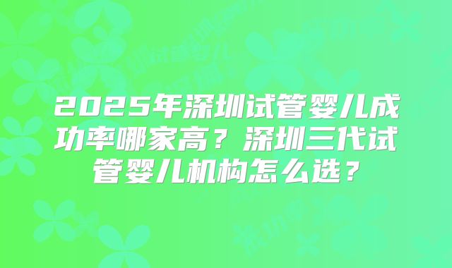 2025年深圳试管婴儿成功率哪家高?深圳三代试管婴儿机构怎么选?