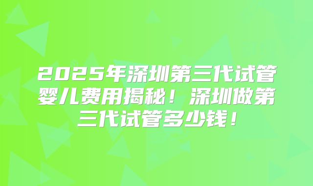 2025年深圳第三代试管婴儿费用揭秘!深圳做第三代试管多少钱!