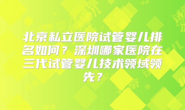 北京私立医院试管婴儿排名如何?深圳哪家医院在三代试管婴儿技术领域领先?