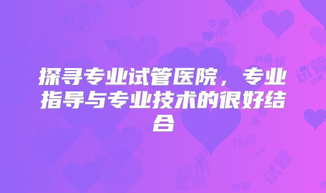 探寻专业试管医院,专业指导与专业技术的很好结合