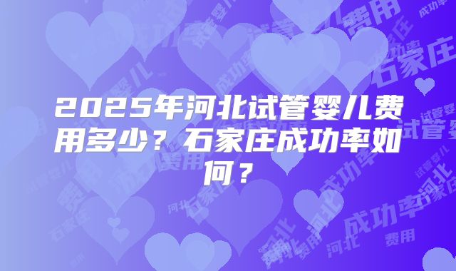 2025年河北试管婴儿费用多少?石家庄成功率如何?