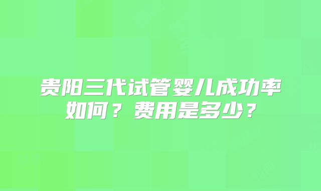 贵阳三代试管婴儿成功率如何?费用是多少?