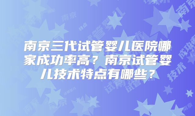 南京三代试管婴儿医院哪家成功率高?南京试管婴儿技术特点有哪些?