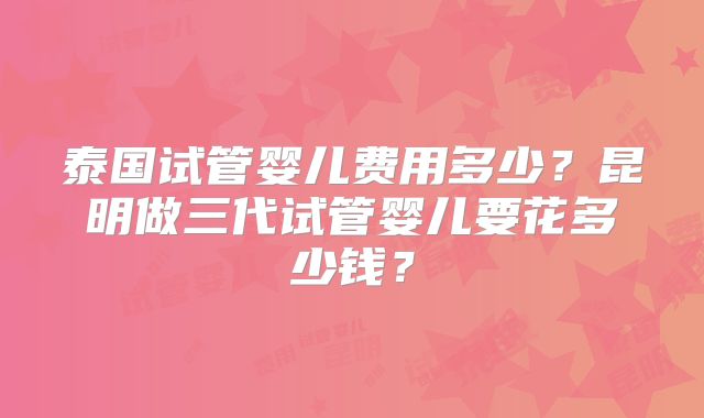 泰国试管婴儿费用多少?昆明做三代试管婴儿要花多少钱?