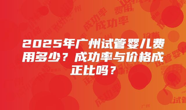 2025年广州试管婴儿费用多少?成功率与价格成正比吗?