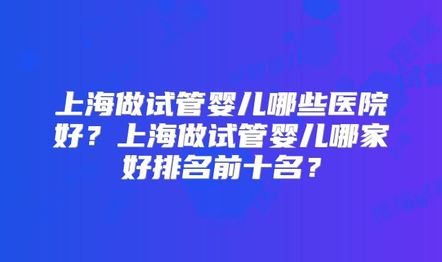 上海做试管婴儿哪些医院好？上海做试管婴儿哪家好排名前十名？