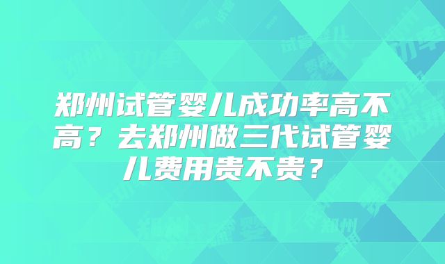 郑州试管婴儿成功率高不高?去郑州做三代试管婴儿费用贵不贵?