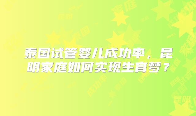 泰国试管婴儿成功率,昆明家庭如何实现生育梦?